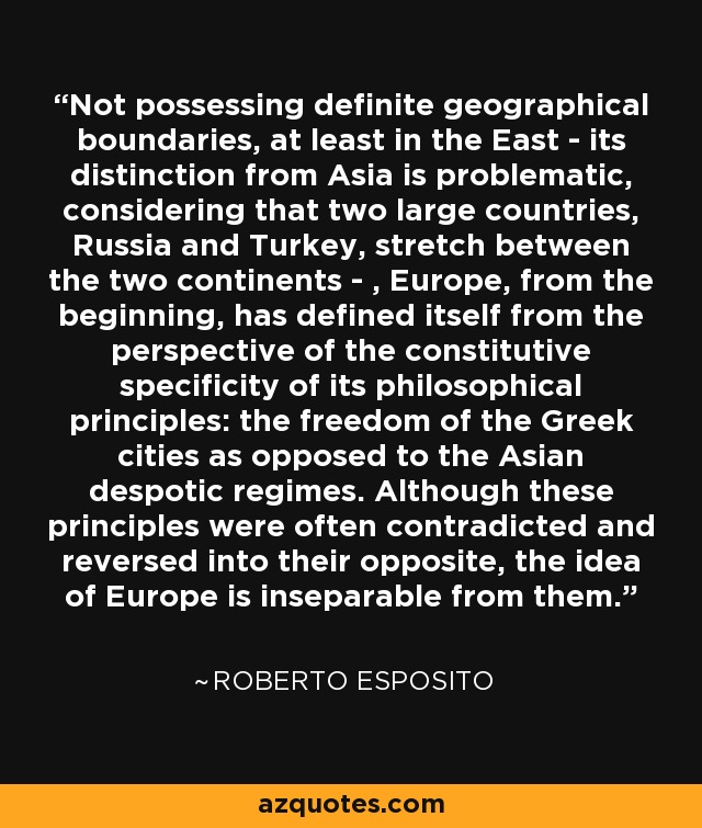 Not possessing definite geographical boundaries, at least in the East - its distinction from Asia is problematic, considering that two large countries, Russia and Turkey, stretch between the two continents - , Europe, from the beginning, has defined itself from the perspective of the constitutive specificity of its philosophical principles: the freedom of the Greek cities as opposed to the Asian despotic regimes. Although these principles were often contradicted and reversed into their opposite, the idea of Europe is inseparable from them. - Roberto Esposito