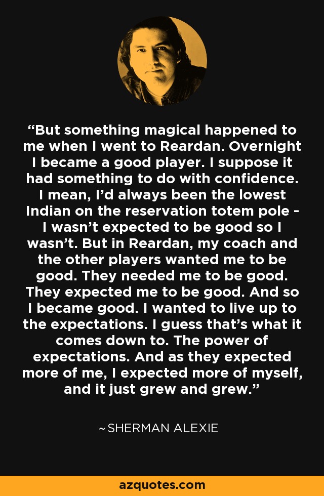 But something magical happened to me when I went to Reardan. Overnight I became a good player. I suppose it had something to do with confidence. I mean, I'd always been the lowest Indian on the reservation totem pole - I wasn't expected to be good so I wasn't. But in Reardan, my coach and the other players wanted me to be good. They needed me to be good. They expected me to be good. And so I became good. I wanted to live up to the expectations. I guess that's what it comes down to. The power of expectations. And as they expected more of me, I expected more of myself, and it just grew and grew. - Sherman Alexie