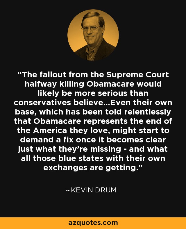 The fallout from the Supreme Court halfway killing Obamacare would likely be more serious than conservatives believe...Even their own base, which has been told relentlessly that Obamacare represents the end of the America they love, might start to demand a fix once it becomes clear just what they’re missing - and what all those blue states with their own exchanges are getting. - Kevin Drum