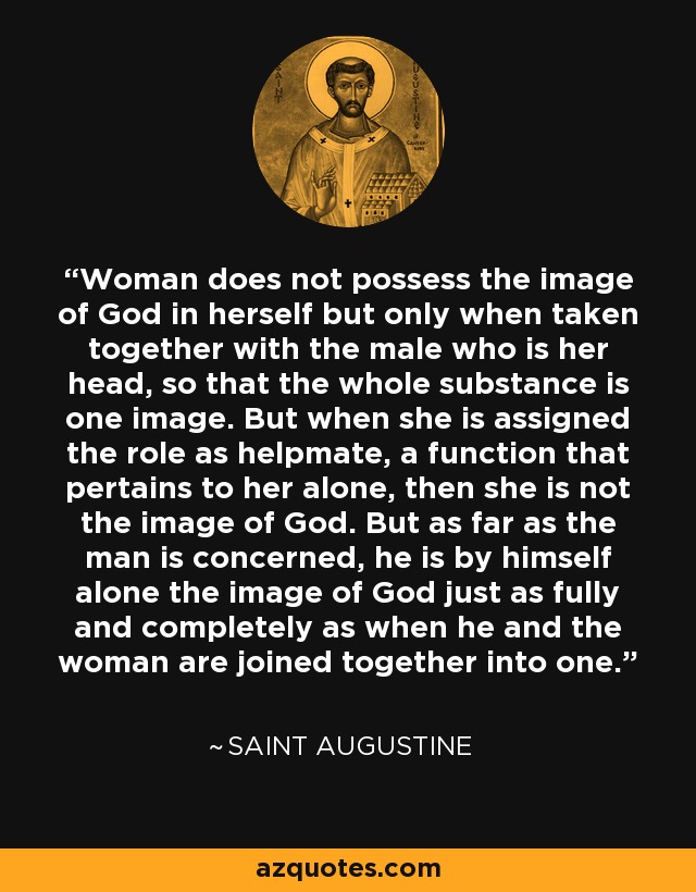 Woman does not possess the image of God in herself but only when taken together with the male who is her head, so that the whole substance is one image. But when she is assigned the role as helpmate, a function that pertains to her alone, then she is not the image of God. But as far as the man is concerned, he is by himself alone the image of God just as fully and completely as when he and the woman are joined together into one. - Saint Augustine
