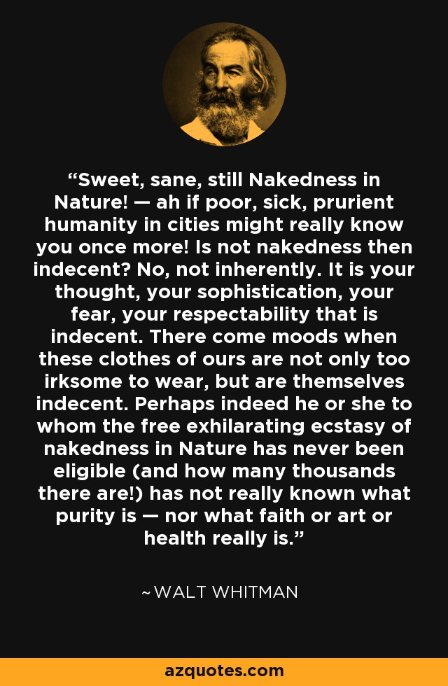 Sweet, sane, still Nakedness in Nature! — ah if poor, sick, prurient humanity in cities might really know you once more! Is not nakedness then indecent? No, not inherently. It is your thought, your sophistication, your fear, your respectability that is indecent. There come moods when these clothes of ours are not only too irksome to wear, but are themselves indecent. Perhaps indeed he or she to whom the free exhilarating ecstasy of nakedness in Nature has never been eligible (and how many thousands there are!) has not really known what purity is — nor what faith or art or health really is. - Walt Whitman