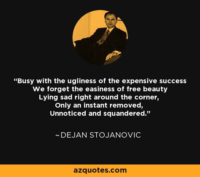 Busy with the ugliness of the expensive success We forget the easiness of free beauty Lying sad right around the corner, Only an instant removed, Unnoticed and squandered. - Dejan Stojanovic