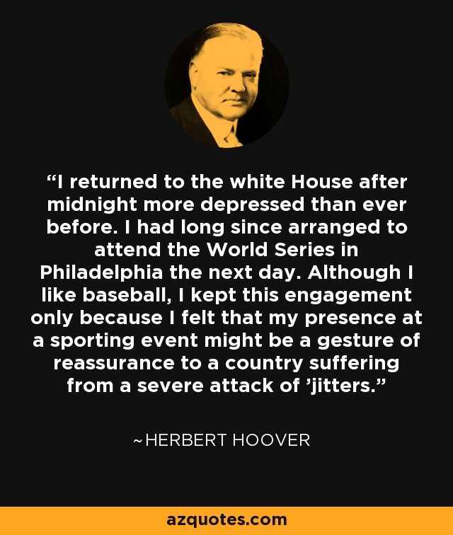 I returned to the white House after midnight more depressed than ever before. I had long since arranged to attend the World Series in Philadelphia the next day. Although I like baseball, I kept this engagement only because I felt that my presence at a sporting event might be a gesture of reassurance to a country suffering from a severe attack of 'jitters.' - Herbert Hoover