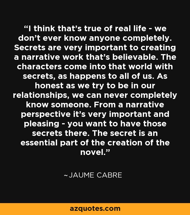 I think that's true of real life - we don't ever know anyone completely. Secrets are very important to creating a narrative work that's believable. The characters come into that world with secrets, as happens to all of us. As honest as we try to be in our relationships, we can never completely know someone. From a narrative perspective it's very important and pleasing - you want to have those secrets there. The secret is an essential part of the creation of the novel. - Jaume Cabre