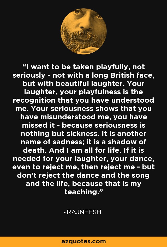 I want to be taken playfully, not seriously - not with a long British face, but with beautiful laughter. Your laughter, your playfulness is the recognition that you have understood me. Your seriousness shows that you have misunderstood me, you have missed it - because seriousness is nothing but sickness. It is another name of sadness; it is a shadow of death. And I am all for life. If it is needed for your laughter, your dance, even to reject me, then reject me - but don't reject the dance and the song and the life, because that is my teaching. - Rajneesh