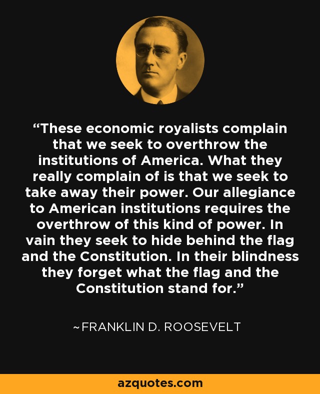 These economic royalists complain that we seek to overthrow the institutions of America. What they really complain of is that we seek to take away their power. Our allegiance to American institutions requires the overthrow of this kind of power. In vain they seek to hide behind the flag and the Constitution. In their blindness they forget what the flag and the Constitution stand for. - Franklin D. Roosevelt
