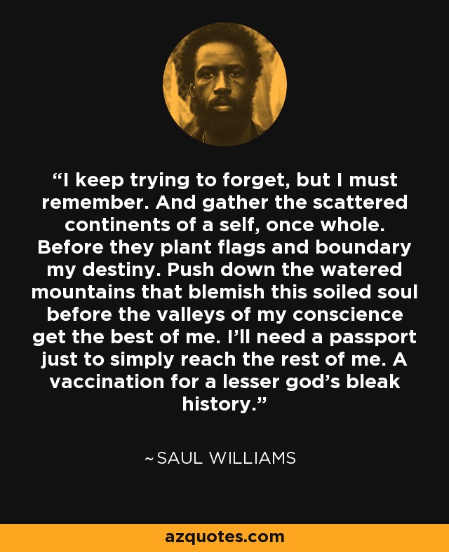 I keep trying to forget, but I must remember. And gather the scattered continents of a self, once whole. Before they plant flags and boundary my destiny. Push down the watered mountains that blemish this soiled soul before the valleys of my conscience get the best of me. I'll need a passport just to simply reach the rest of me. A vaccination for a lesser god's bleak history. - Saul Williams