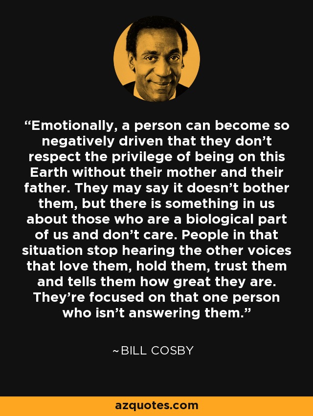 Emotionally, a person can become so negatively driven that they don't respect the privilege of being on this Earth without their mother and their father. They may say it doesn't bother them, but there is something in us about those who are a biological part of us and don't care. People in that situation stop hearing the other voices that love them, hold them, trust them and tells them how great they are. They're focused on that one person who isn't answering them. - Bill Cosby