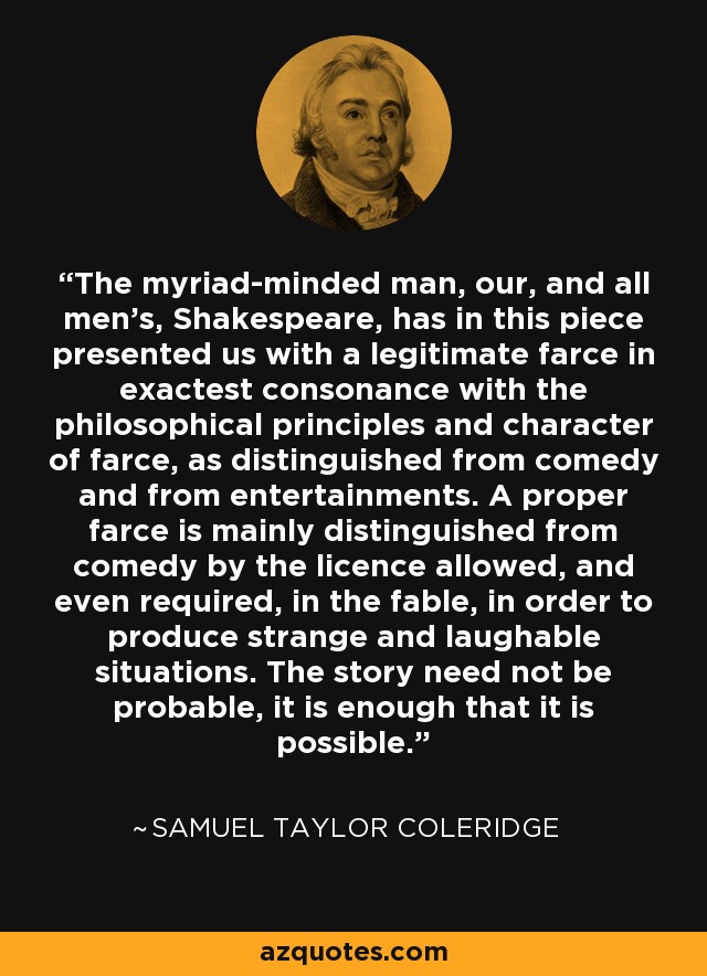 The myriad-minded man, our, and all men's, Shakespeare, has in this piece presented us with a legitimate farce in exactest consonance with the philosophical principles and character of farce, as distinguished from comedy and from entertainments. A proper farce is mainly distinguished from comedy by the licence allowed, and even required, in the fable, in order to produce strange and laughable situations. The story need not be probable, it is enough that it is possible. - Samuel Taylor Coleridge