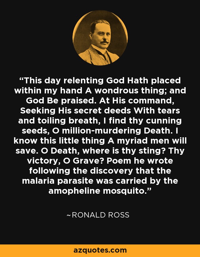 This day relenting God Hath placed within my hand A wondrous thing; and God Be praised. At His command, Seeking His secret deeds With tears and toiling breath, I find thy cunning seeds, O million-murdering Death. I know this little thing A myriad men will save. O Death, where is thy sting? Thy victory, O Grave? Poem he wrote following the discovery that the malaria parasite was carried by the amopheline mosquito. - Ronald Ross