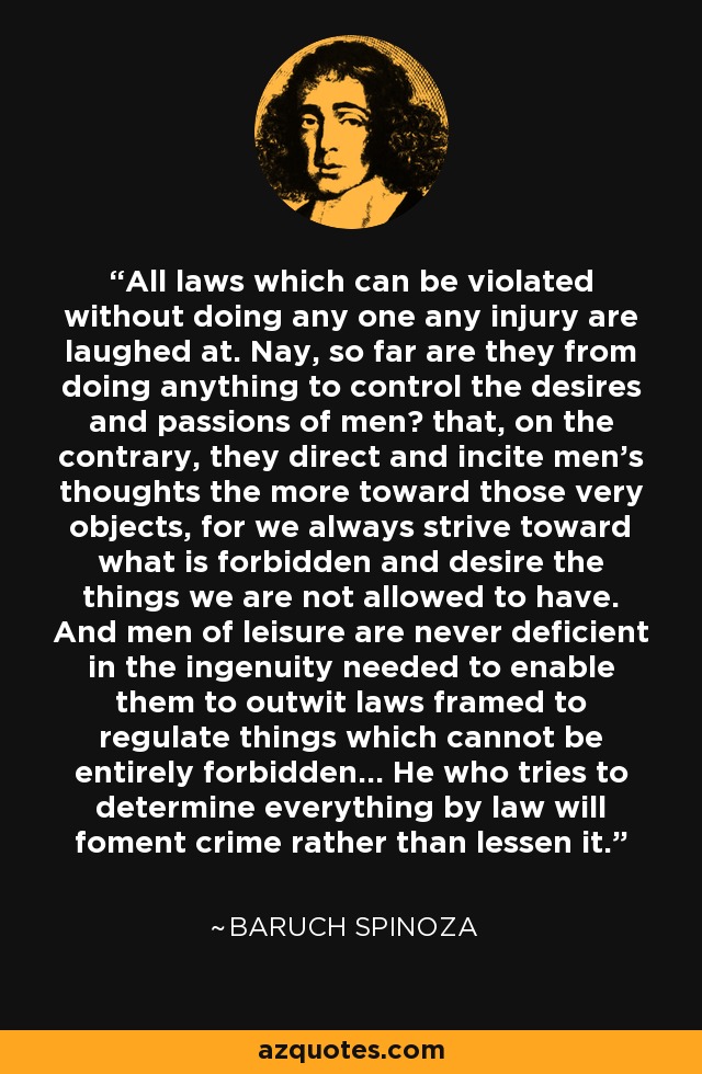 All laws which can be violated without doing any one any injury are laughed at. Nay, so far are they from doing anything to control the desires and passions of menб that, on the contrary, they direct and incite men's thoughts the more toward those very objects, for we always strive toward what is forbidden and desire the things we are not allowed to have. And men of leisure are never deficient in the ingenuity needed to enable them to outwit laws framed to regulate things which cannot be entirely forbidden... He who tries to determine everything by law will foment crime rather than lessen it. - Baruch Spinoza