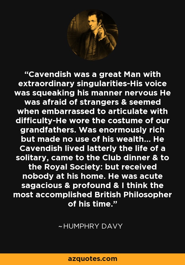 Cavendish was a great Man with extraordinary singularities-His voice was squeaking his manner nervous He was afraid of strangers & seemed when embarrassed to articulate with difficulty-He wore the costume of our grandfathers. Was enormously rich but made no use of his wealth... He Cavendish lived latterly the life of a solitary, came to the Club dinner & to the Royal Society: but received nobody at his home. He was acute sagacious & profound & I think the most accomplished British Philosopher of his time. - Humphry Davy