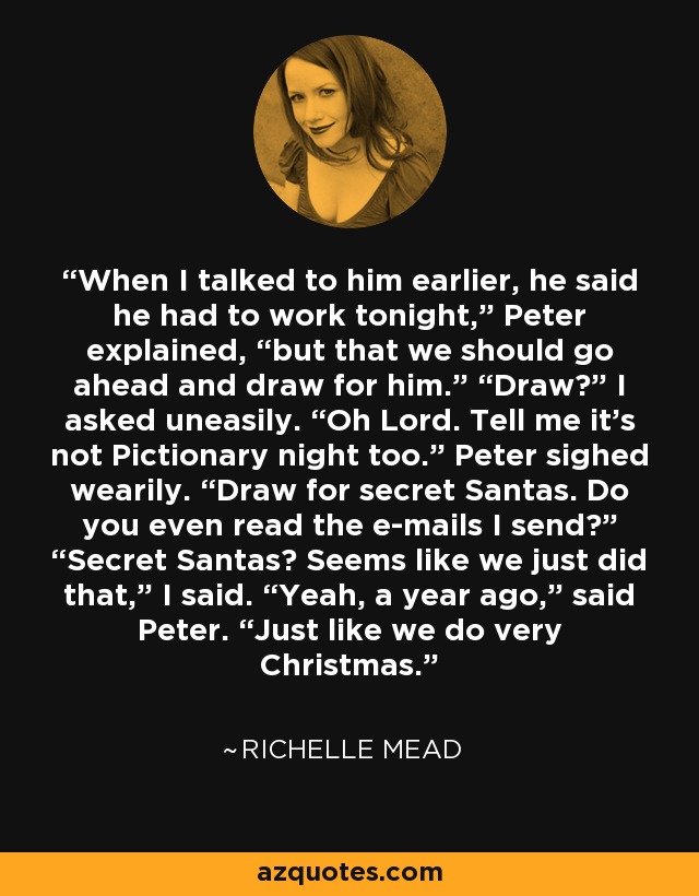 When I talked to him earlier, he said he had to work tonight,” Peter explained, “but that we should go ahead and draw for him.” “Draw?” I asked uneasily. “Oh Lord. Tell me it’s not Pictionary night too.” Peter sighed wearily. “Draw for secret Santas. Do you even read the e-mails I send?” “Secret Santas? Seems like we just did that,” I said. “Yeah, a year ago,” said Peter. “Just like we do very Christmas. - Richelle Mead