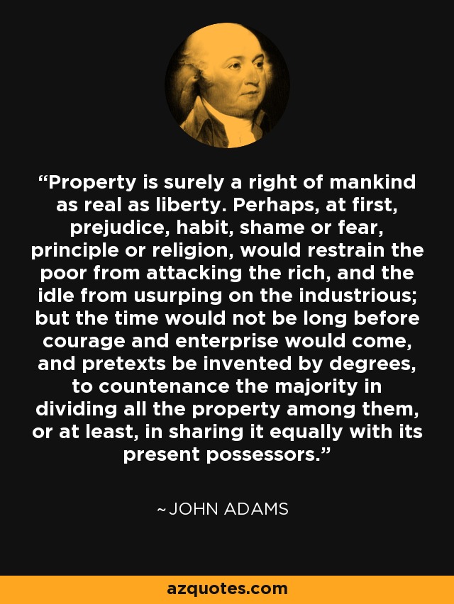 Property is surely a right of mankind as real as liberty. Perhaps, at first, prejudice, habit, shame or fear, principle or religion, would restrain the poor from attacking the rich, and the idle from usurping on the industrious; but the time would not be long before courage and enterprise would come, and pretexts be invented by degrees, to countenance the majority in dividing all the property among them, or at least, in sharing it equally with its present possessors. - John Adams