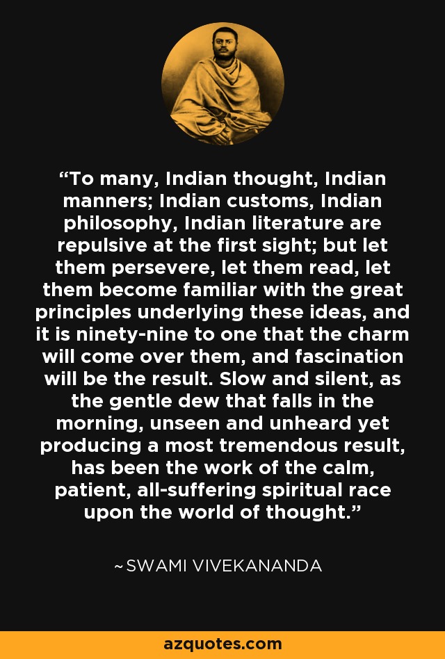 To many, Indian thought, Indian manners; Indian customs, Indian philosophy, Indian literature are repulsive at the first sight; but let them persevere, let them read, let them become familiar with the great principles underlying these ideas, and it is ninety-nine to one that the charm will come over them, and fascination will be the result. Slow and silent, as the gentle dew that falls in the morning, unseen and unheard yet producing a most tremendous result, has been the work of the calm, patient, all-suffering spiritual race upon the world of thought. - Swami Vivekananda