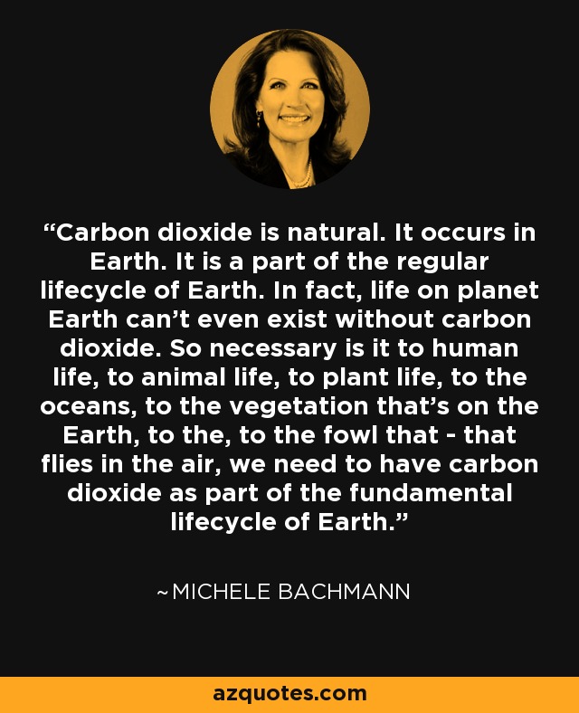 Carbon dioxide is natural. It occurs in Earth. It is a part of the regular lifecycle of Earth. In fact, life on planet Earth can’t even exist without carbon dioxide. So necessary is it to human life, to animal life, to plant life, to the oceans, to the vegetation that’s on the Earth, to the, to the fowl that - that flies in the air, we need to have carbon dioxide as part of the fundamental lifecycle of Earth. - Michele Bachmann