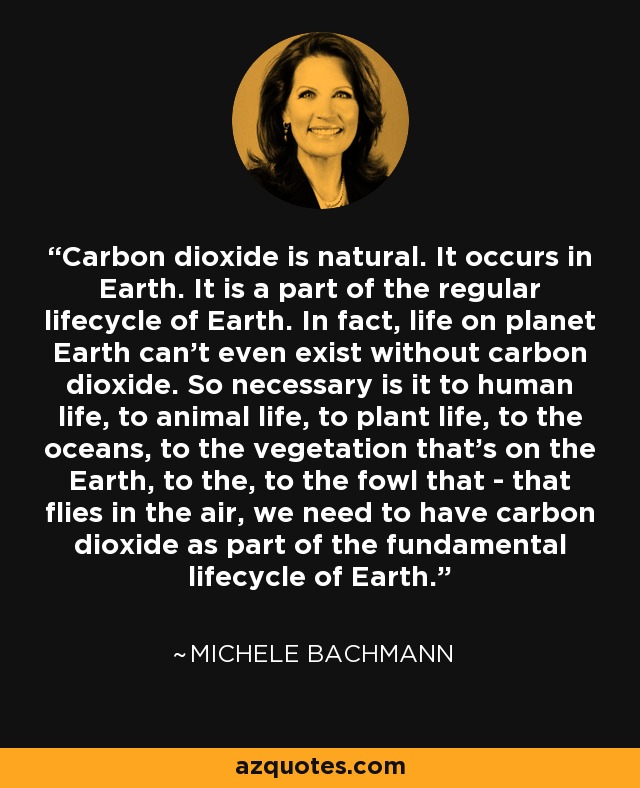 Carbon dioxide is natural. It occurs in Earth. It is a part of the regular lifecycle of Earth. In fact, life on planet Earth can’t even exist without carbon dioxide. So necessary is it to human life, to animal life, to plant life, to the oceans, to the vegetation that’s on the Earth, to the, to the fowl that - that flies in the air, we need to have carbon dioxide as part of the fundamental lifecycle of Earth. - Michele Bachmann