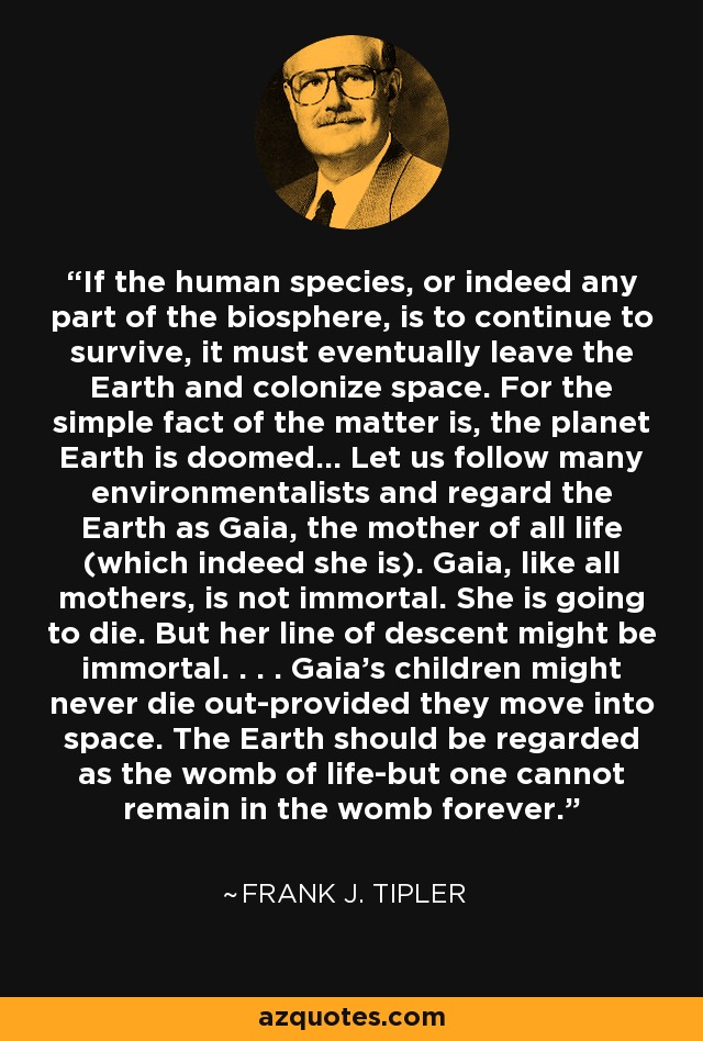 If the human species, or indeed any part of the biosphere, is to continue to survive, it must eventually leave the Earth and colonize space. For the simple fact of the matter is, the planet Earth is doomed... Let us follow many environmentalists and regard the Earth as Gaia, the mother of all life (which indeed she is). Gaia, like all mothers, is not immortal. She is going to die. But her line of descent might be immortal. . . . Gaia's children might never die out-provided they move into space. The Earth should be regarded as the womb of life-but one cannot remain in the womb forever. - Frank J. Tipler