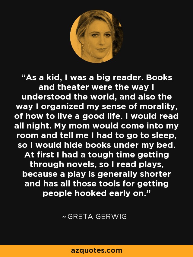 As a kid, I was a big reader. Books and theater were the way I understood the world, and also the way I organized my sense of morality, of how to live a good life. I would read all night. My mom would come into my room and tell me I had to go to sleep, so I would hide books under my bed. At first I had a tough time getting through novels, so I read plays, because a play is generally shorter and has all those tools for getting people hooked early on. - Greta Gerwig