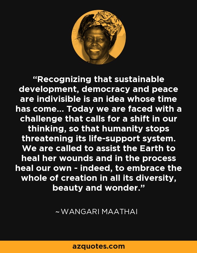 Recognizing that sustainable development, democracy and peace are indivisible is an idea whose time has come... Today we are faced with a challenge that calls for a shift in our thinking, so that humanity stops threatening its life-support system. We are called to assist the Earth to heal her wounds and in the process heal our own - indeed, to embrace the whole of creation in all its diversity, beauty and wonder. - Wangari Maathai