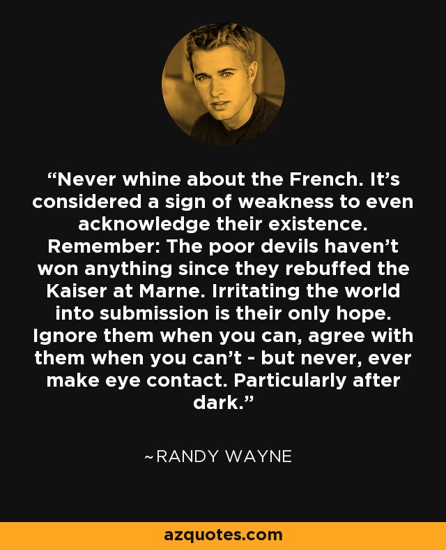Never whine about the French. It's considered a sign of weakness to even acknowledge their existence. Remember: The poor devils haven't won anything since they rebuffed the Kaiser at Marne. Irritating the world into submission is their only hope. Ignore them when you can, agree with them when you can't - but never, ever make eye contact. Particularly after dark. - Randy Wayne