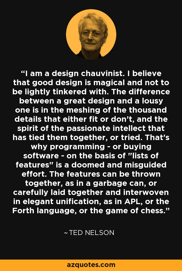 I am a design chauvinist. I believe that good design is magical and not to be lightly tinkered with. The difference between a great design and a lousy one is in the meshing of the thousand details that either fit or don't, and the spirit of the passionate intellect that has tied them together, or tried. That's why programming - or buying software - on the basis of 