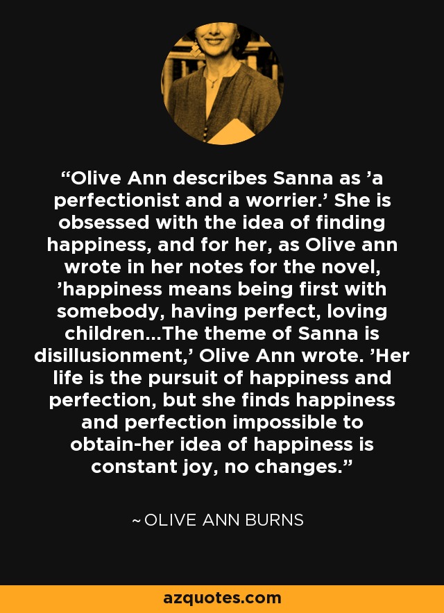 Olive Ann describes Sanna as 'a perfectionist and a worrier.' She is obsessed with the idea of finding happiness, and for her, as Olive ann wrote in her notes for the novel, 'happiness means being first with somebody, having perfect, loving children...The theme of Sanna is disillusionment,' Olive Ann wrote. 'Her life is the pursuit of happiness and perfection, but she finds happiness and perfection impossible to obtain-her idea of happiness is constant joy, no changes. - Olive Ann Burns