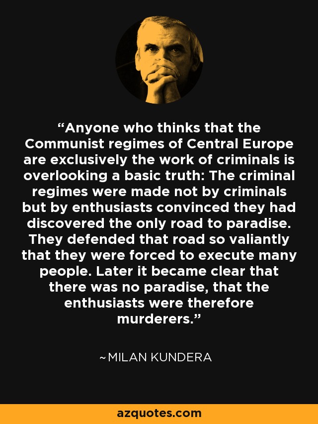 Anyone who thinks that the Communist regimes of Central Europe are exclusively the work of criminals is overlooking a basic truth: The criminal regimes were made not by criminals but by enthusiasts convinced they had discovered the only road to paradise. They defended that road so valiantly that they were forced to execute many people. Later it became clear that there was no paradise, that the enthusiasts were therefore murderers. - Milan Kundera