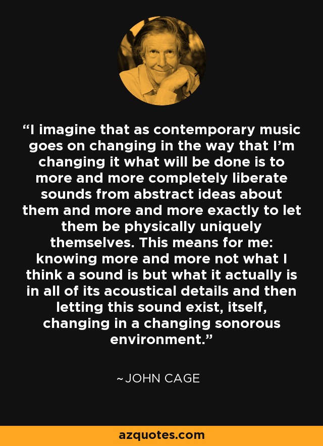 I imagine that as contemporary music goes on changing in the way that I'm changing it what will be done is to more and more completely liberate sounds from abstract ideas about them and more and more exactly to let them be physically uniquely themselves. This means for me: knowing more and more not what I think a sound is but what it actually is in all of its acoustical details and then letting this sound exist, itself, changing in a changing sonorous environment. - John Cage