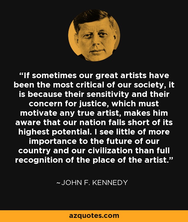 If sometimes our great artists have been the most critical of our society, it is because their sensitivity and their concern for justice, which must motivate any true artist, makes him aware that our nation falls short of its highest potential. I see little of more importance to the future of our country and our civilization than full recognition of the place of the artist. - John F. Kennedy