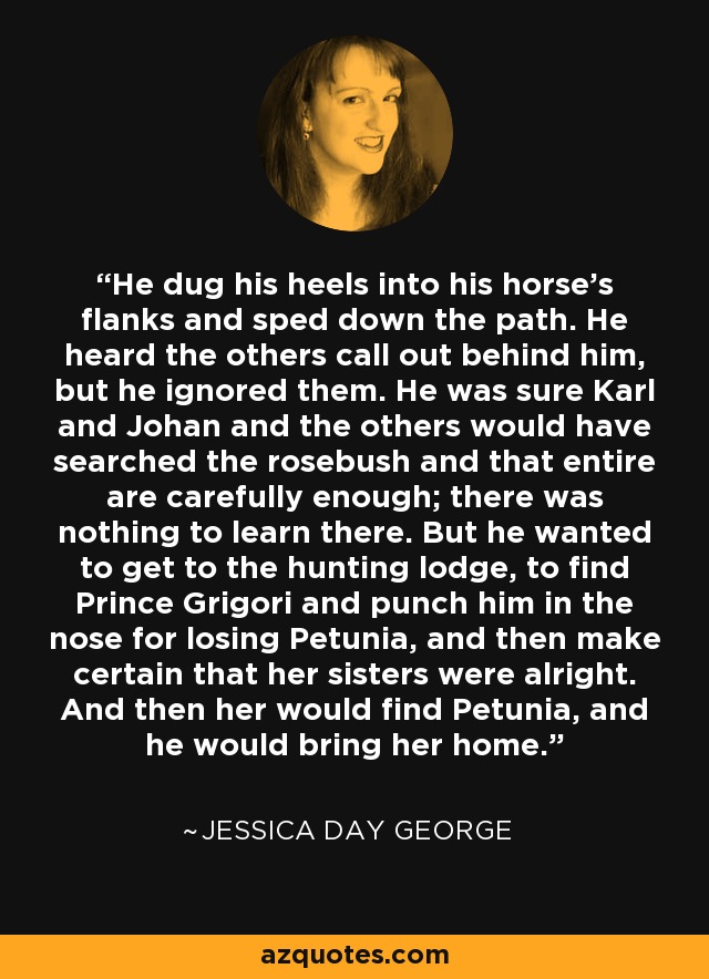 He dug his heels into his horse's flanks and sped down the path. He heard the others call out behind him, but he ignored them. He was sure Karl and Johan and the others would have searched the rosebush and that entire are carefully enough; there was nothing to learn there. But he wanted to get to the hunting lodge, to find Prince Grigori and punch him in the nose for losing Petunia, and then make certain that her sisters were alright. And then her would find Petunia, and he would bring her home. - Jessica Day George