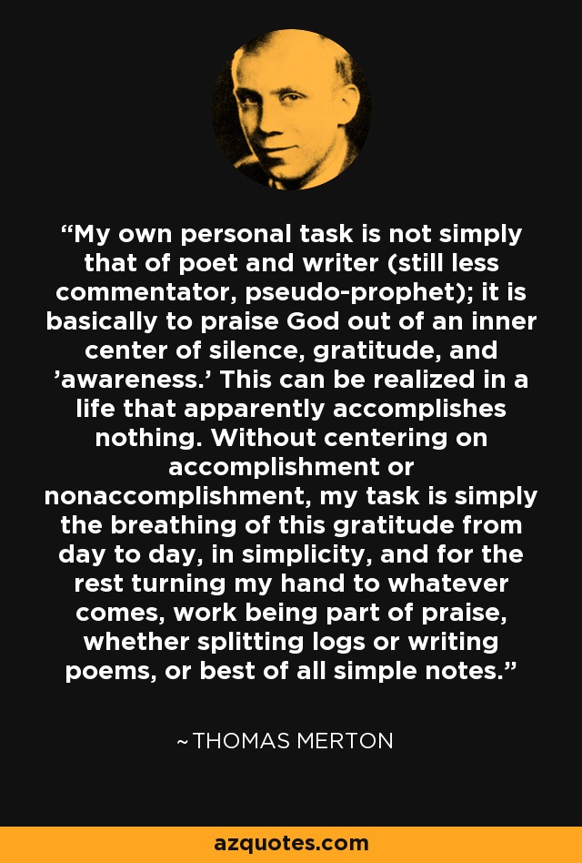 My own personal task is not simply that of poet and writer (still less commentator, pseudo-prophet); it is basically to praise God out of an inner center of silence, gratitude, and 'awareness.' This can be realized in a life that apparently accomplishes nothing. Without centering on accomplishment or nonaccomplishment, my task is simply the breathing of this gratitude from day to day, in simplicity, and for the rest turning my hand to whatever comes, work being part of praise, whether splitting logs or writing poems, or best of all simple notes. - Thomas Merton