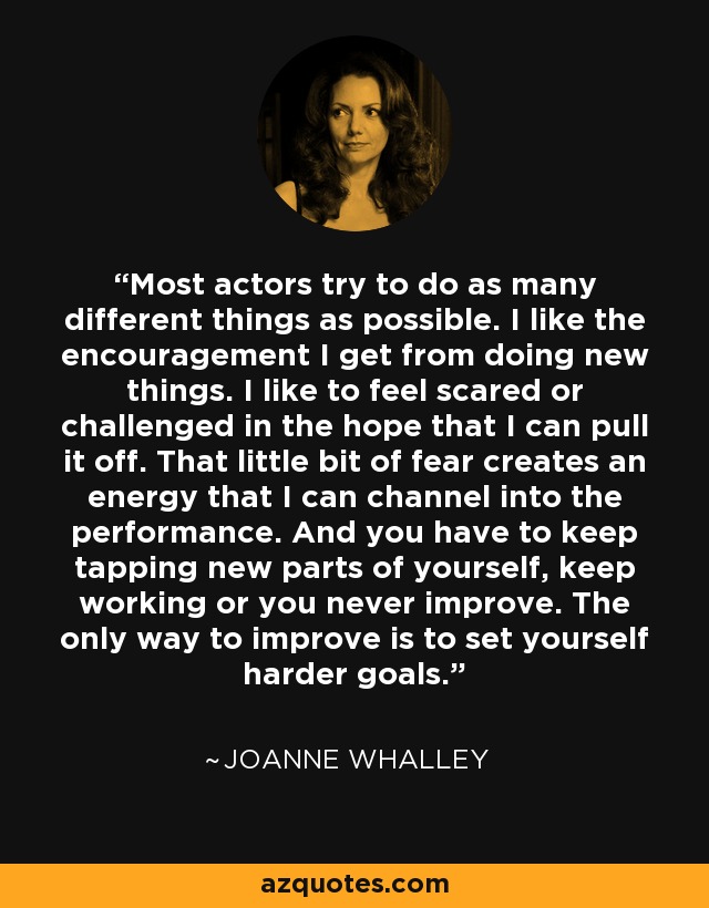 Most actors try to do as many different things as possible. I like the encouragement I get from doing new things. I like to feel scared or challenged in the hope that I can pull it off. That little bit of fear creates an energy that I can channel into the performance. And you have to keep tapping new parts of yourself, keep working or you never improve. The only way to improve is to set yourself harder goals. - Joanne Whalley