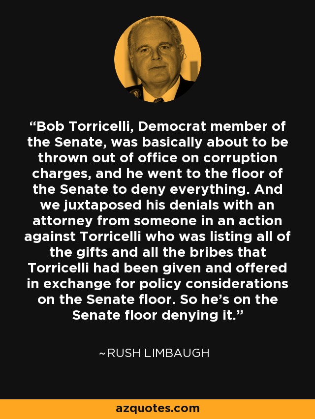 Bob Torricelli, Democrat member of the Senate, was basically about to be thrown out of office on corruption charges, and he went to the floor of the Senate to deny everything. And we juxtaposed his denials with an attorney from someone in an action against Torricelli who was listing all of the gifts and all the bribes that Torricelli had been given and offered in exchange for policy considerations on the Senate floor. So he's on the Senate floor denying it. - Rush Limbaugh