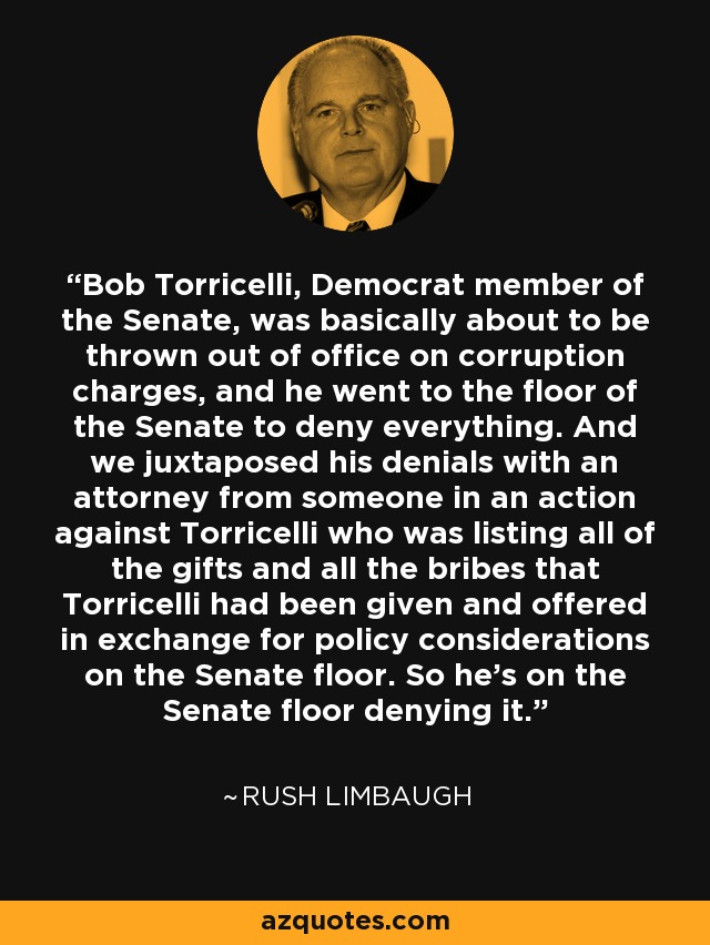 Bob Torricelli, Democrat member of the Senate, was basically about to be thrown out of office on corruption charges, and he went to the floor of the Senate to deny everything. And we juxtaposed his denials with an attorney from someone in an action against Torricelli who was listing all of the gifts and all the bribes that Torricelli had been given and offered in exchange for policy considerations on the Senate floor. So he's on the Senate floor denying it. - Rush Limbaugh