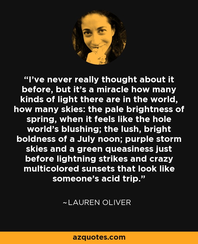 I've never really thought about it before, but it's a miracle how many kinds of light there are in the world, how many skies: the pale brightness of spring, when it feels like the hole world's blushing; the lush, bright boldness of a July noon; purple storm skies and a green queasiness just before lightning strikes and crazy multicolored sunsets that look like someone's acid trip. - Lauren Oliver