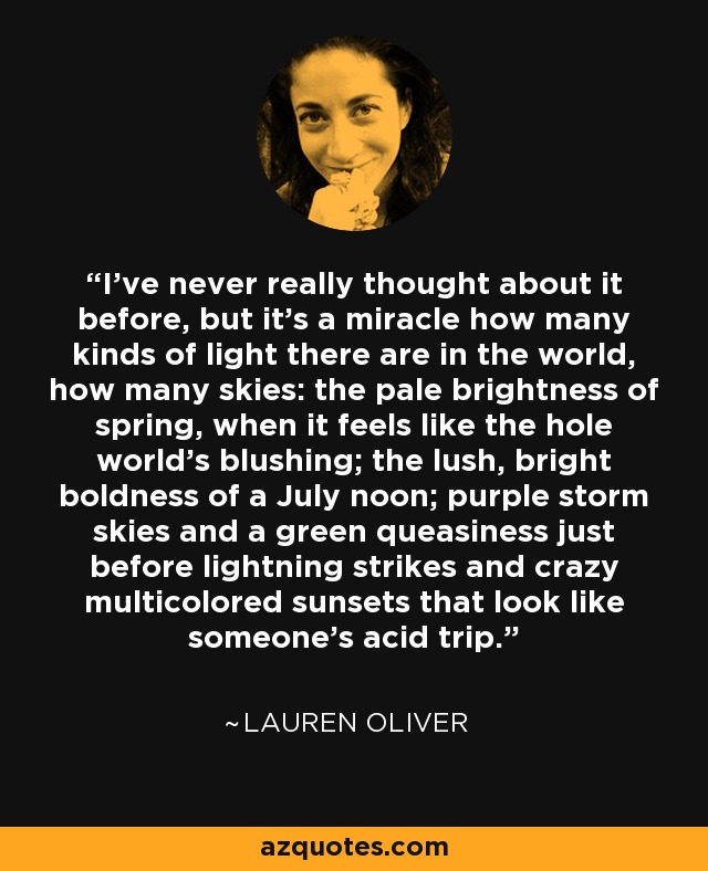 I've never really thought about it before, but it's a miracle how many kinds of light there are in the world, how many skies: the pale brightness of spring, when it feels like the hole world's blushing; the lush, bright boldness of a July noon; purple storm skies and a green queasiness just before lightning strikes and crazy multicolored sunsets that look like someone's acid trip. - Lauren Oliver