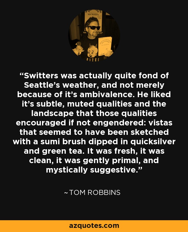 Switters was actually quite fond of Seattle's weather, and not merely because of it's ambivalence. He liked it's subtle, muted qualities and the landscape that those qualities encouraged if not engendered: vistas that seemed to have been sketched with a sumi brush dipped in quicksilver and green tea. It was fresh, it was clean, it was gently primal, and mystically suggestive. - Tom Robbins