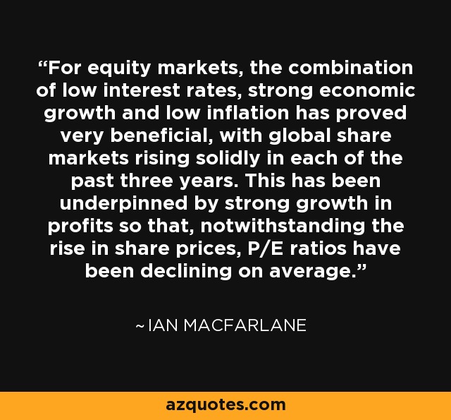 For equity markets, the combination of low interest rates, strong economic growth and low inflation has proved very beneficial, with global share markets rising solidly in each of the past three years. This has been underpinned by strong growth in profits so that, notwithstanding the rise in share prices, P/E ratios have been declining on average. - Ian Macfarlane