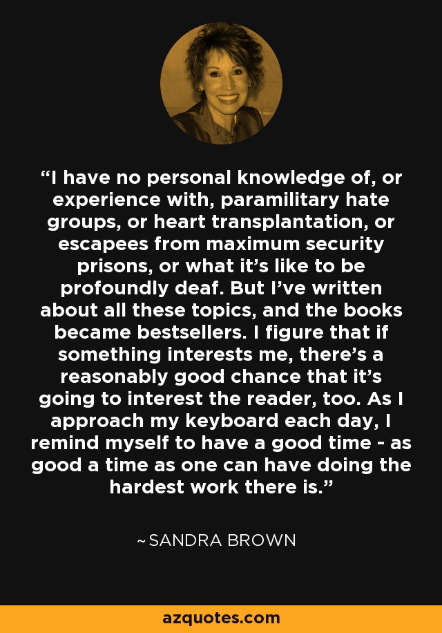 I have no personal knowledge of, or experience with, paramilitary hate groups, or heart transplantation, or escapees from maximum security prisons, or what it's like to be profoundly deaf. But I've written about all these topics, and the books became bestsellers. I figure that if something interests me, there's a reasonably good chance that it's going to interest the reader, too. As I approach my keyboard each day, I remind myself to have a good time - as good a time as one can have doing the hardest work there is. - Sandra Brown