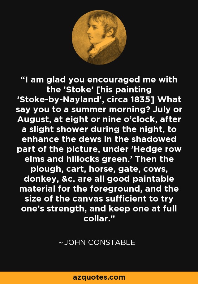 I am glad you encouraged me with the 'Stoke' [his painting 'Stoke-by-Nayland', circa 1835] What say you to a summer morning? July or August, at eight or nine o'clock, after a slight shower during the night, to enhance the dews in the shadowed part of the picture, under 'Hedge row elms and hillocks green.' Then the plough, cart, horse, gate, cows, donkey, &c. are all good paintable material for the foreground, and the size of the canvas sufficient to try one's strength, and keep one at full collar. - John Constable