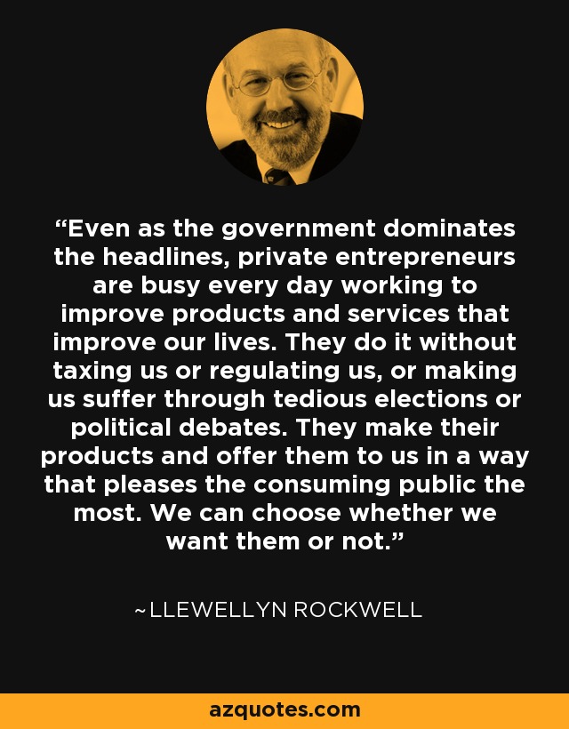 Even as the government dominates the headlines, private entrepreneurs are busy every day working to improve products and services that improve our lives. They do it without taxing us or regulating us, or making us suffer through tedious elections or political debates. They make their products and offer them to us in a way that pleases the consuming public the most. We can choose whether we want them or not. - Llewellyn Rockwell