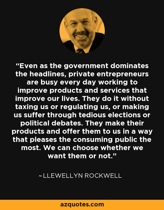 Even as the government dominates the headlines, private entrepreneurs are busy every day working to improve products and services that improve our lives. They do it without taxing us or regulating us, or making us suffer through tedious elections or political debates. They make their products and offer them to us in a way that pleases the consuming public the most. We can choose whether we want them or not. - Llewellyn Rockwell