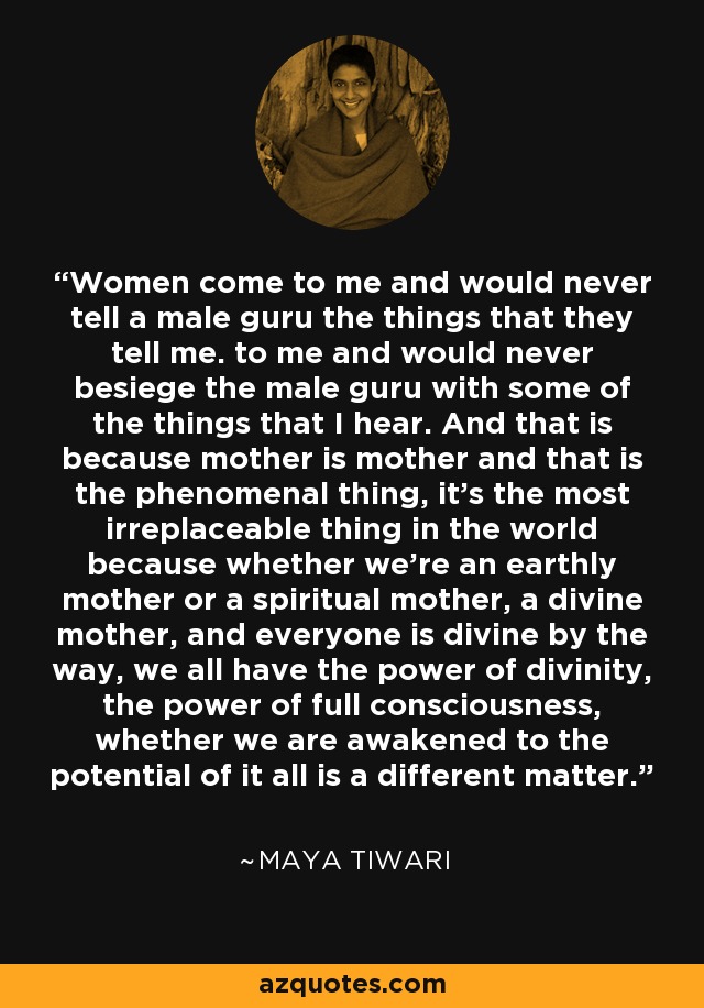 Women come to me and would never tell a male guru the things that they tell me. to me and would never besiege the male guru with some of the things that I hear. And that is because mother is mother and that is the phenomenal thing, it's the most irreplaceable thing in the world because whether we're an earthly mother or a spiritual mother, a divine mother, and everyone is divine by the way, we all have the power of divinity, the power of full consciousness, whether we are awakened to the potential of it all is a different matter. - Maya Tiwari