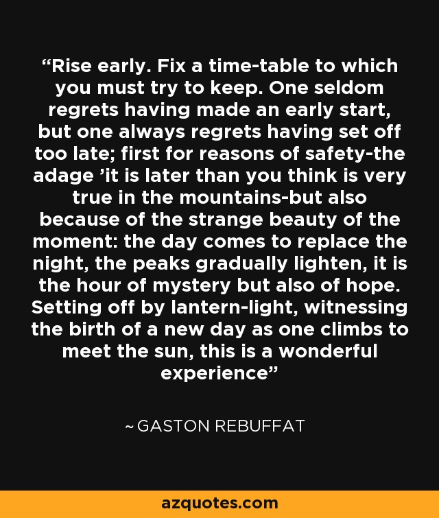 Rise early. Fix a time-table to which you must try to keep. One seldom regrets having made an early start, but one always regrets having set off too late; first for reasons of safety-the adage 'it is later than you think is very true in the mountains-but also because of the strange beauty of the moment: the day comes to replace the night, the peaks gradually lighten, it is the hour of mystery but also of hope. Setting off by lantern-light, witnessing the birth of a new day as one climbs to meet the sun, this is a wonderful experience - Gaston Rebuffat