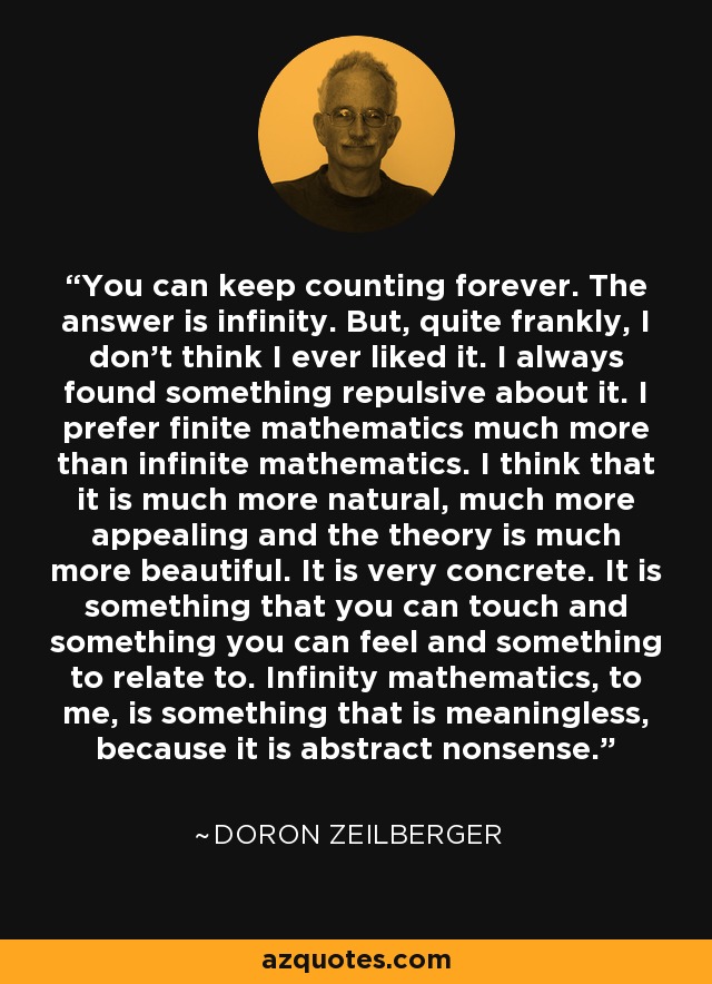 You can keep counting forever. The answer is infinity. But, quite frankly, I don't think I ever liked it. I always found something repulsive about it. I prefer finite mathematics much more than infinite mathematics. I think that it is much more natural, much more appealing and the theory is much more beautiful. It is very concrete. It is something that you can touch and something you can feel and something to relate to. Infinity mathematics, to me, is something that is meaningless, because it is abstract nonsense. - Doron Zeilberger