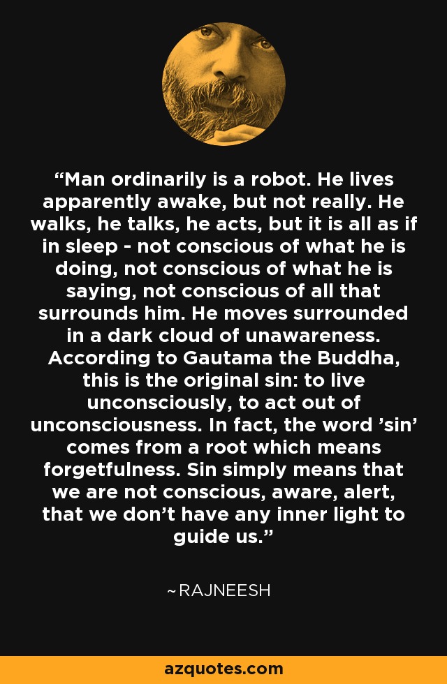 Man ordinarily is a robot. He lives apparently awake, but not really. He walks, he talks, he acts, but it is all as if in sleep - not conscious of what he is doing, not conscious of what he is saying, not conscious of all that surrounds him. He moves surrounded in a dark cloud of unawareness. According to Gautama the Buddha, this is the original sin: to live unconsciously, to act out of unconsciousness. In fact, the word 'sin' comes from a root which means forgetfulness. Sin simply means that we are not conscious, aware, alert, that we don't have any inner light to guide us. - Rajneesh