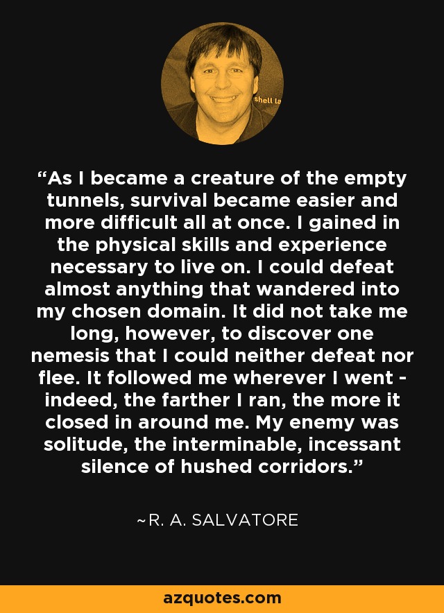 As I became a creature of the empty tunnels, survival became easier and more difficult all at once. I gained in the physical skills and experience necessary to live on. I could defeat almost anything that wandered into my chosen domain. It did not take me long, however, to discover one nemesis that I could neither defeat nor flee. It followed me wherever I went - indeed, the farther I ran, the more it closed in around me. My enemy was solitude, the interminable, incessant silence of hushed corridors. - R. A. Salvatore