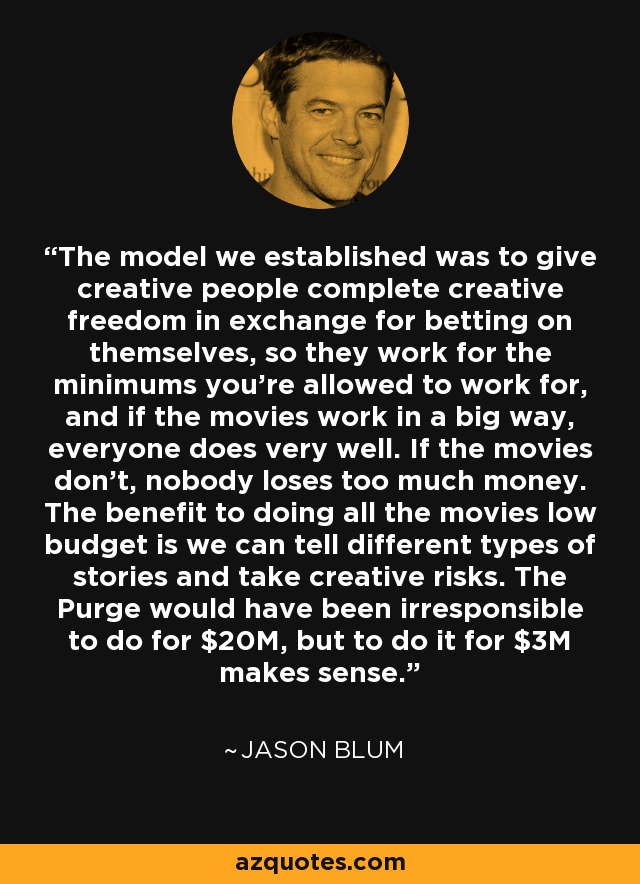 The model we established was to give creative people complete creative freedom in exchange for betting on themselves, so they work for the minimums you're allowed to work for, and if the movies work in a big way, everyone does very well. If the movies don't, nobody loses too much money. The benefit to doing all the movies low budget is we can tell different types of stories and take creative risks. The Purge would have been irresponsible to do for $20M, but to do it for $3M makes sense. - Jason Blum