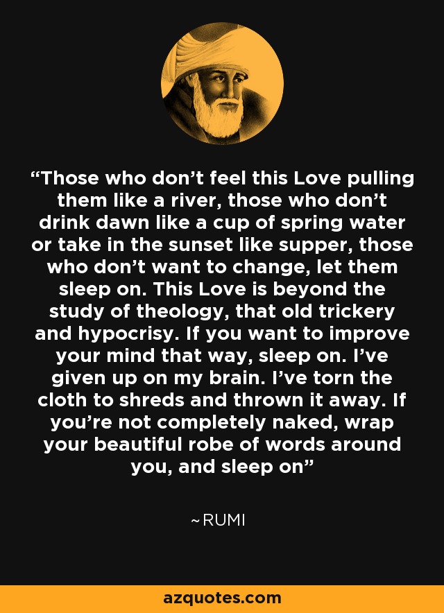 Those who don't feel this Love pulling them like a river, those who don't drink dawn like a cup of spring water or take in the sunset like supper, those who don't want to change, let them sleep on. This Love is beyond the study of theology, that old trickery and hypocrisy. If you want to improve your mind that way, sleep on. I've given up on my brain. I've torn the cloth to shreds and thrown it away. If you're not completely naked, wrap your beautiful robe of words around you, and sleep on - Rumi